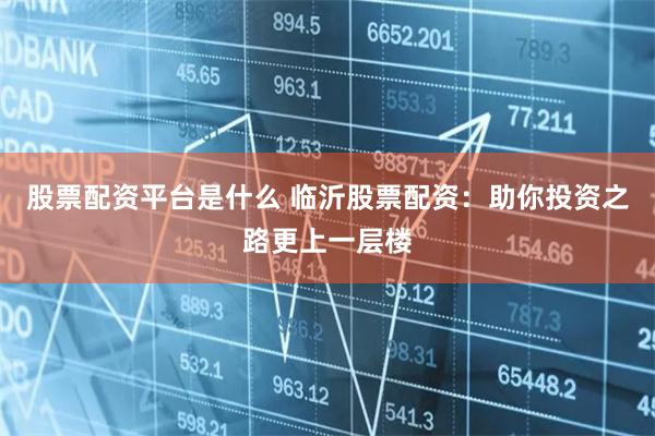 股票配资平台是什么 临沂股票配资：助你投资之路更上一层楼