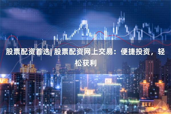 股票配资首选| 股票配资网上交易：便捷投资，轻松获利