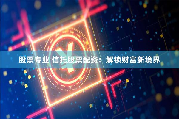 股票专业 信托股票配资：解锁财富新境界