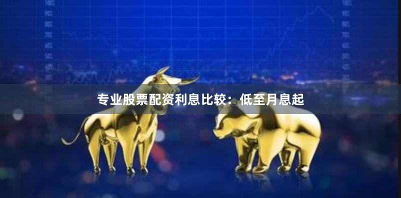 专业股票配资利息比较：低至月息起